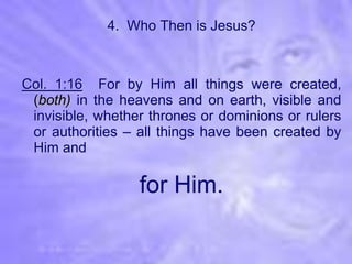 4. Who Then is Jesus?



Col. 1:16 For by Him all things were created,
 (both) in the heavens and on earth, visible and
 invisible, whether thrones or dominions or rulers
 or authorities – all things have been created by
 Him and

                  for Him.
 