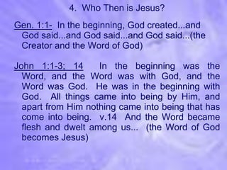 4. Who Then is Jesus?
Gen. 1:1- In the beginning, God created...and
 God said...and God said...and God said...(the
 Creator and the Word of God)

John 1:1-3; 14      In the beginning was the
  Word, and the Word was with God, and the
  Word was God. He was in the beginning with
  God. All things came into being by Him, and
  apart from Him nothing came into being that has
  come into being. v.14 And the Word became
  flesh and dwelt among us... (the Word of God
  becomes Jesus)
 