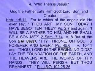 4. Who Then is Jesus?
  God the Father calls Him God, Lord, Son, and
                      Creator.
Heb. 1:5-11 For to which of the angels did He
 ever say, “ THOU ART MY SON, TODAY I
 HAVE BEGOTTEN THEE?” Ps. 2:7 and again, “I
 WILL BE A FATHER TO HIM, AND HE SHALL
 BE A SON ME?” 2 Sam. 7:14 v. 8 But of the
 Son (He Says), “THY THRONE, OH GOD, IS
 FOREVER AND EVER.” Ps. 45:6            v. 10-11
 and, “THOU, LORD IN THE BEGINNING DIDST
 LAY THE FOUNDATION OF THE EARTH, AND
 THE HEAVENS ARE THE WORKS OF THY
 HANDS. THEY WILL PERISH, BUT THOU
 REMAINEST...” Ps. 45:7; 102:25-26
 