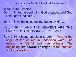 5. Jesus is the God of the Old Testament
Jesus is the Creator.
Gen. 1:1- In the beginning God created...and God
  said...and God said...
John 1:3 All things came into being by Him...
Heb. 1:10 “...AND THE HEAVENS ARE THE
 WORKS OF THY HANDS...” Ps. 102:25
Rev. 3:14 (Jesus speaking to John) “And to the
 angel of the church in Ladodicea write: The
 Amen, the faithful and true Witness, The
 Beginning *lit. source or origin* of the creation
 of God, says this...”
 