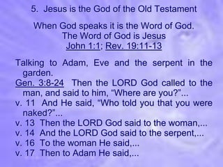 5. Jesus is the God of the Old Testament
    When God speaks it is the Word of God.
         The Word of God is Jesus
          John 1:1; Rev. 19:11-13
Talking to Adam, Eve and the serpent in the
  garden.
Gen. 3:8-24 Then the LORD God called to the
  man, and said to him, “Where are you?”...
v. 11 And He said, “Who told you that you were
  naked?”...
v. 13 Then the LORD God said to the woman,...
v. 14 And the LORD God said to the serpent,...
v. 16 To the woman He said,...
v. 17 Then to Adam He said,...
 