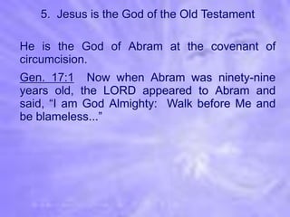 5. Jesus is the God of the Old Testament

He is the God of Abram at the covenant of
circumcision.
Gen. 17:1 Now when Abram was ninety-nine
years old, the LORD appeared to Abram and
said, “I am God Almighty: Walk before Me and
be blameless...”
 