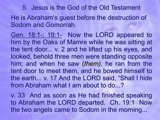 5. Jesus is the God of the Old Testament
He is Abraham's guest before the destruction of
Sodom and Gomorrah.
Gen. 18:1-; 19:1- Now the LORD appeared to
him by the Oaks of Mamre while he was sitting at
the tent door... v. 2 and he lifted up his eyes, and
looked, behold three men were standing opposite
him; and when he saw (them), he ran from the
tent door to meet them, and he bowed himself to
the earth... v. 17 And the LORD said, “Shall I hide
from Abraham what I am about to do...?
v. 33 And as soon as He had finished speaking
to Abraham the LORD departed. Ch. 19:1 Now
the two angels came to Sodom in the morning...
 