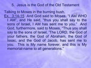 5. Jesus is the God of the Old Testament
Talking to Moses in the burning bush.
Ex. 3:14-15 And God said to Moses, “I AM WHO
 I AM”, and He said, “thus you shall say to the
 sons of Israel, I AM has sent me to you.” And
 God, furthermore, said to Moses, “Thus you shall
 say to the sons of Israel, 'The LORD, the God of
 your fathers, the God of Abraham, the God of
 Issac, and the God of Jacob, has sent me to
 you. This is My name forever, and this is My
 memorial-name to all generations.”
 