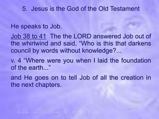 5. Jesus is the God of the Old Testament

He speaks to Job.
Job 38 to 41 The the LORD answered Job out of
the whirlwind and said, “Who is this that darkens
council by words without knowledge?...
v. 4 “Where were you when I laid the foundation
of the earth...”
and He goes on to tell Job of all the creation in
the next chapters.
 