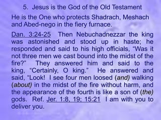 5. Jesus is the God of the Old Testament
He is the One who protects Shadrach, Meshach
and Abed-nego in the fiery furnace.
Dan. 3:24-25 Then Nebuchadnezzar the king
was astonished and stood up in haste; he
responded and said to his high officials, “Was it
not three men we cast bound into the midst of the
fire?” They answered him and said to the
king, “Certainly, O king.” He answered and
said, “Look! I see four men loosed (and) walking
(about) in the midst of the fire without harm, and
the appearance of the fourth is like a son of (the)
gods. Ref. Jer. 1:8, 19; 15:21 I am with you to
deliver you.
 
