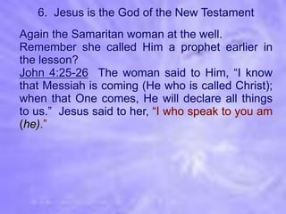 6. Jesus is the God of the New Testament
Again the Samaritan woman at the well.
Remember she called Him a prophet earlier in
the lesson?
John 4:25-26 The woman said to Him, “I know
that Messiah is coming (He who is called Christ);
when that One comes, He will declare all things
to us.” Jesus said to her, “I who speak to you am
(he).”
 