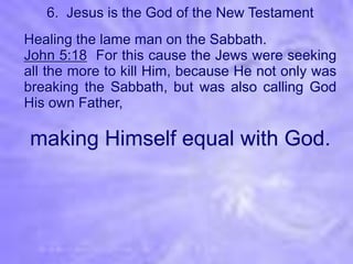 6. Jesus is the God of the New Testament
Healing the lame man on the Sabbath.
John 5:18 For this cause the Jews were seeking
all the more to kill Him, because He not only was
breaking the Sabbath, but was also calling God
His own Father,

making Himself equal with God.
 