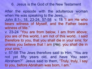 6. Jesus is the God of the New Testament
After the episode with the adulterous woman
when He was speaking to the Jews.
John 8:1-, 18, 23-24, 57-58 v. 18 “I am He who
bears witness of Myself, and the Father bears
witness of Me.”
v. 23-24 “You are from below, I am from above;
you are of this world, I am not of this world. I said
therefore to you, that you shall die in your sins; for
unless you believe that I am (He), you shall die in
your sins.”
v. 57-58 The Jews therefore said to Him, “You are
not yet fifty years old, and have You seen
Abraham?” Jesus said to them, “Truly, truly, I say
to you, before Abraham was born, I am.”
 