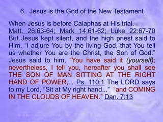 6. Jesus is the God of the New Testament
When Jesus is before Caiaphas at His trial.
Matt. 26:63-64; Mark 14:61-62; Luke 22:67-70
But Jesus kept silent, and the high priest said to
Him, “I adjure You by the living God, that You tell
us whether You are the Christ, the Son of God.”
Jesus said to him, “You have said it (yourself);
nevertheless, I tell you, hereafter you shall see
THE SON OF MAN SITTING AT THE RIGHT
HAND OF POWER,... Ps. 110:1 The LORD says
to my Lord, “Sit at My right hand...” “and COMING
IN THE CLOUDS OF HEAVEN.” Dan. 7:13
 