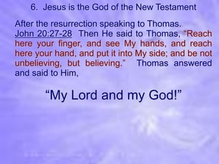 6. Jesus is the God of the New Testament
After the resurrection speaking to Thomas.
John 20:27-28 Then He said to Thomas, “Reach
here your finger, and see My hands, and reach
here your hand, and put it into My side; and be not
unbelieving, but believing.” Thomas answered
and said to Him,

       “My Lord and my God!”
 