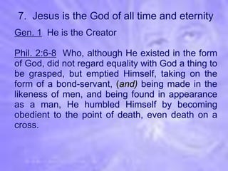 7. Jesus is the God of all time and eternity
Gen. 1 He is the Creator

Phil. 2:6-8 Who, although He existed in the form
of God, did not regard equality with God a thing to
be grasped, but emptied Himself, taking on the
form of a bond-servant, (and) being made in the
likeness of men, and being found in appearance
as a man, He humbled Himself by becoming
obedient to the point of death, even death on a
cross.
 