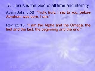 7. Jesus is the God of all time and eternity
Again John 8:58 “Truly, truly, I say to you, before
Abraham was born, I am.”

Rev. 22:13 “I am the Alpha and the Omega, the
first and the last, the beginning and the end.”
 