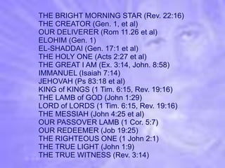 THE BRIGHT MORNING STAR (Rev. 22:16)
THE CREATOR (Gen. 1, et al)
OUR DELIVERER (Rom 11.26 et al)
ELOHIM (Gen. 1)
EL-SHADDAI (Gen. 17:1 et al)
THE HOLY ONE (Acts 2:27 et al)
THE GREAT I AM (Ex. 3:14, John. 8:58)
IMMANUEL (Isaiah 7:14)
JEHOVAH (Ps 83:18 et al)
KING of KINGS (1 Tim. 6:15, Rev. 19:16)
THE LAMB of GOD (John 1:29)
LORD of LORDS (1 Tim. 6:15, Rev. 19:16)
THE MESSIAH (John 4:25 et al)
OUR PASSOVER LAMB (1 Cor. 5:7)
OUR REDEEMER (Job 19:25)
THE RIGHTEOUS ONE (1 John 2:1)
THE TRUE LIGHT (John 1:9)
THE TRUE WITNESS (Rev. 3:14)
 