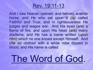 Rev. 19:11-13
And I saw heaven opened; and behold, a white
horse, and He who sat upon it (is) called
Faithful and True; and in righteousness He
judges and wages war. And His eyes (are) a
flame of fire, and upon His head (are) many
diadems; and He has a name written (upon
Him) which no one knows except Himself. And
(He is) clothed with a white robe dipped in
blood; and His name is called


 The Word of God.
 
