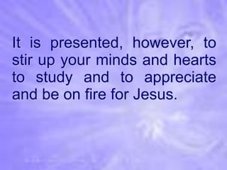 It is presented, however, to
stir up your minds and hearts
to study and to appreciate
and be on fire for Jesus.
 