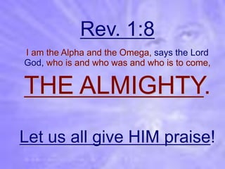 Rev. 1:8
I am the Alpha and the Omega, says the Lord
God, who is and who was and who is to come,


THE ALMIGHTY.
Let us all give HIM praise!
 