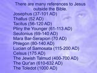 There are many references to Jesus
           outside the Bible.
Josephus (37-101 AD)
Thallus (52 AD)
Tacitus (56-120 AD)
Pliny the Younger (61-113 AD)
Seutonius (69-140 AD)
Mara Bar-Serapion (70 AD)
Phlegon (80-140 AD)
Lucian of Samosata (115-200 AD)
Celsus (175 AD)
The Jewish Talmud (400-700 AD)
The Qur'an (610-632 AD)
The Toledot (1000 AD)
 