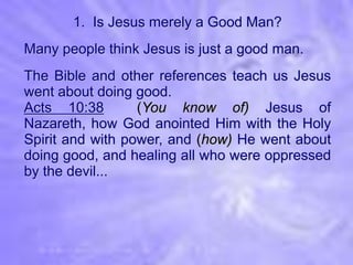 1. Is Jesus merely a Good Man?
Many people think Jesus is just a good man.
The Bible and other references teach us Jesus
went about doing good.
Acts 10:38        (You know of) Jesus of
Nazareth, how God anointed Him with the Holy
Spirit and with power, and (how) He went about
doing good, and healing all who were oppressed
by the devil...
 