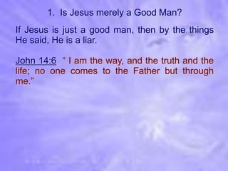 1. Is Jesus merely a Good Man?
If Jesus is just a good man, then by the things
He said, He is a liar.

John 14:6 “ I am the way, and the truth and the
life; no one comes to the Father but through
me.”
 