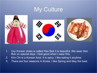 My Culture Our Korean dress is called Han Bok it is beautiful. We wear Han Bok on special days. I feel good when I wear this. Kim Chi is a Korean food. It is spicy. I like eating it anytime. There are four seasons in Korea. I like Spring and May the best. 
