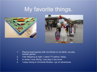 My favorite things. Playing board games with my friends or my father, we play Korean games. I like Sleeping at night, I watch TV before I sleep. In winter I love Skiing. I just play in the snow. I enjoy Going to Universal Studios, I go on adventures. 