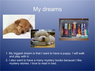 My dreams 1. My biggest dream is that I want to have a puppy. I will walk and play with it. 2. I also want to have a many mystery books because I like mystery stories. I love to read in bed. 