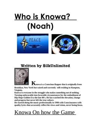 Who is Knowa?
  (Noah)



       Written by $ilkUnlimited



                   Knowa       is a Conscious Rapper that is originally from
Brooklyn, New York but raised and currently still residing in Hampton,
Virginia.
Knowa is everyone in the struggle who makes something out of nothing.
Turning unfavorable into favorable circumstances for the embodiment of
Hip Hops Golden Era the late 80's. He has watched the elevation, change
and progress but never left the true culture.
He started doing the music professionally in 1998 with Consciousness with
quality lyrics that accurately reflect his views and vision, never losing focus.


Knowa On how the Game
 
