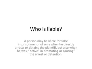 Who is liable?
A person may be liable for false
imprisonment not only when he directly
arrests or detains the plaintiff, but also when
he was “ active” in promoting or causing”
the arrest or detention.
 