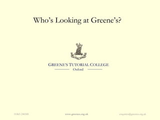 Who’s Looking at Greene’s?




                   GREENE’S TUTORIAL COLLEGE
                               Oxford




01865 248308             www.greenes.org.uk    enquiries@greenes.org.uk
 
