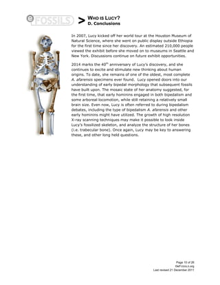 > WHO IS LUCY?
D. Conclusions
Page 10 of 26
©eFOSSILS.org
Last revised 21 December 2011
In 2007, Lucy kicked off her world tour at the Houston Museum of
Natural Science, where she went on public display outside Ethiopia
for the first time since her discovery. An estimated 210,000 people
viewed the exhibit before she moved on to museums in Seattle and
New York. Discussions continue on future exhibit opportunities.
2014 marks the 40th
anniversary of Lucy’s discovery, and she
continues to excite and stimulate new thinking about human
origins. To date, she remains of one of the oldest, most complete
A. afarensis specimens ever found. Lucy opened doors into our
understanding of early bipedal morphology that subsequent fossils
have built upon. The mosaic state of her anatomy suggested, for
the first time, that early hominins engaged in both bipedalism and
some arboreal locomotion, while still retaining a relatively small
brain size. Even now, Lucy is often referred to during bipedalism
debates, including the type of bipedalism A. afarensis and other
early hominins might have utilized. The growth of high resolution
X-ray scanning techniques may make it possible to look inside
Lucy’s fossilized skeleton, and analyze the structure of her bones
(i.e. trabecular bone). Once again, Lucy may be key to answering
these, and other long held questions.
 