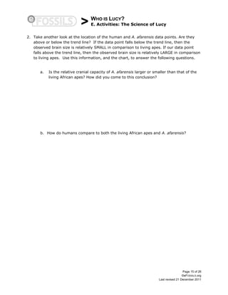 > WHO IS LUCY?
E. Activities: The Science of Lucy
Page 15 of 26
©eFOSSILS.org
Last revised 21 December 2011
2. Take another look at the location of the human and A. afarensis data points. Are they
above or below the trend line? If the data point falls below the trend line, then the
observed brain size is relatively SMALL in comparison to living apes. If our data point
falls above the trend line, then the observed brain size is relatively LARGE in comparison
to living apes. Use this information, and the chart, to answer the following questions.
a. Is the relative cranial capacity of A. afarensis larger or smaller than that of the
living African apes? How did you come to this conclusion?
b. How do humans compare to both the living African apes and A. afarensis?
 