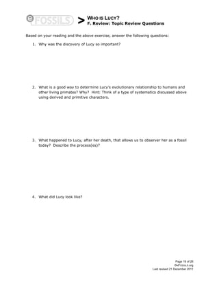 > WHO IS LUCY?
F. Review: Topic Review Questions
Page 19 of 26
©eFOSSILS.org
Last revised 21 December 2011
Based on your reading and the above exercise, answer the following questions:
1. Why was the discovery of Lucy so important?
2. What is a good way to determine Lucy’s evolutionary relationship to humans and
other living primates? Why? Hint: Think of a type of systematics discussed above
using derived and primitive characters.
3. What happened to Lucy, after her death, that allows us to observer her as a fossil
today? Describe the process(es)?
4. What did Lucy look like?
 