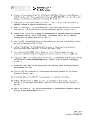 > WHO IS LUCY?
G. References
Page 21 of 26
©eFOSSILS.org
Last revised 21 December 2011
1. Johanson DC, Lovejoy CO, Kimbel WH, White TD, Ward SC, Bush ME, Latimer BM and Coppens Y.
1982. Morphology of the Pliocene partial hominid skeleton (A.L. 288-1) from the Hadar formation,
Ethiopia. American Journal of Physical Anthropology 57(4):403-451.
2. Kimbel, W H and Delezene LK. 2009. “Lucy” redux: A review of research on Australopithecus
afarensis. Yearbook of Physical Anthropology 52:2–48.
3. Walter RC. 1994. Age of Lucy and the first family: single-crystal 40Ar/39Ar dating of the Denen
Dora and lower Kada Hadar members of the Hadar Formation, Ethiopia. Geology 22:6–10.
4. Aronson JL and Taieb M. 1981. Geology and paleogeography of the Hadar hominid site, Ethiopia.
In G Rapp and CF Vondra (eds.): Hominid Sites: Their Geologic Setting; A.A.A.S. Selected
Symposium No. 63. Boulder: Westview, pp. 165-195.
5. Reed KE. 2008. Paleoecological patterns at the Hadar hominin site, Afar Regional State, Ethiopia.
Journal of Human Evolution 54:743–768.
6. Teaford, MF and Ungar PS. 2000. Diet and the evolution of the earliest human ancestors.
Proceedings of the National Academy of Sciences 97:13506–13511.
7. Ryan AS, Johanson DC. 1989. Anterior dental microwear in Australopithecus afarensis:
comparisons with human and nonhuman primates. Journal of Human Evolution 18:235–268.
8. Jungers WL. 1988. Lucy’s length: stature reconstruction in Australopithecus afarensis (A.L. 288-1)
with implications for other small bodied hominids. American Journal of Physical Anthropology
76:227-232.
9. McHenry HM. 1992. Body size and proportions in early hominids. American Journal of Physical
Anthropology 87:407–431.
10. Klein RG. 2009. The Human Career: Human Biological and Cultural Origins, 3rd ed. Chicago:
University of Chicago Press.
11. Cartmill M and Smith FH. 2009. The Human Lineage. New York: John Wiley Sons.
12. Morbeck ME and Zihlman AL. 1989. Body size and proportions in chimpanzees, with special
reference to Pan troglodytes schweinfurthii from Gombe National Park, Tanzania. Primates 30,
369–382.
13. Stern JT and Susman RL. 1983. The locomotor anatomy of Australopithecus afarensis. American
Journal of Physical Anthropology 60:279–317.
 