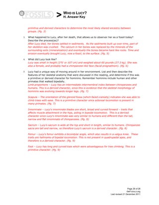 > WHO IS LUCY?
H. Answer Key
Page 26 of 26
©eFOSSILS.org
Last revised 21 December 2011
primitive and derived characters to determine the most likely shared ancestry between
groups. (Pg. 3)
3. What happened to Lucy, after her death, that allows us to observer her as a fossil today?
Describe the process(es)?
After Lucy died, her bones settled in sediments. As the sediments built up over time, part of
her skeleton was crushed. The calcium in her bones was replaced by the minerals of the
surrounding soils (mineralization) and eventually the bones became hard like rocks. Time and
erosion eventually brought Lucy, now a fossil, to the surface. (Pg. 5)
4. What did Lucy look like?
Lucy was small in height (3”6’ or 107 cm) and weighed about 60 pounds (27.3 kg). She was
also a female, and probably had a chimpanzee-like face (facial prognathism). (Pg. 6)
5. Lucy had a unique way of moving around in her environment. List and then describe the
features of her skeletal anatomy that were discussed in the reading, and determine if this was
a primitive or derived character for hominins. Remember hominins include human and other
primates that walked bipedally.
Limb proportions – Lucy has an intermediate intermembral index between chimpanzees and
humans. This is a derived character, since this is evidence that the skeletal morphology of
hominins was evolving towards longer legs. (Pg. 7)
Scapula – The orientation of the glenoid fossa (which faced cranially) indicates she was able to
climb trees with ease. This is a primitive character since arboreal locomotion is present in
many primates. (Pg. 7)
Innominate – Lucy’s innominate blades are short, broad and curved forward – traits that
affects muscle attachment in the hips, aiding in bipedal locomotion. This is a derived
character since Lucy’s innominate was very similar to humans and different than the tall,
narrow and flat innominate of chimpanzees. (Pg. 8)
Sacrum – Lucy’s sacrum is wide at the top and short in length, similar to humans. Chimpanzee
sacra are tall and narrow, so therefore Lucy’s sacrum is a derived character. (Pg. 8)
Femur – Lucy’s femur exhibits a bicondylar angle, which also results in a valgus knee. These
traits are hallmarks of bipedal locomotion. This is not present in quadrupedal apes, and
therefore is a derived character. (Pg. 9)
Foot – Lucy has long and curved toes which were advantageous for tree climbing. This is a
primitive character. (Pg. 9)
 