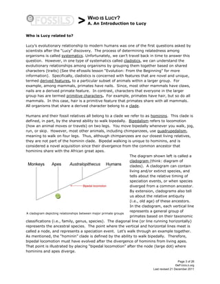 > WHO IS LUCY?
A. An Introduction to Lucy
Page 3 of 26
©eFOSSILS.org
Last revised 21 December 2011
Who is Lucy related to?
Lucy’s evolutionary relationship to modern humans was one of the first questions asked by
scientists after the “Lucy” discovery. The process of determining relatedness among
organisms is called systematics. Unfortunately, we can’t travel back in time to answer this
question. However, in one type of systematics called cladistics, we can understand the
evolutionary relationships among organisms by grouping them together based on shared
characters (traits) (See the eFossils lesson “Evolution: From the Beginning” for more
information). Specifically, cladistics is concerned with features that are novel and unique,
termed derived features, to a particular subset of animals within a larger group. For
example, among mammals, primates have nails. Since, most other mammals have claws,
nails are a derived primate feature. In contrast, characters that everyone in the larger
group has are termed primitive characters. For example, primates have hair, but so do all
mammals. In this case, hair is a primitive feature that primates share with all mammals.
All organisms that share a derived character belong to a clade.
Humans and their fossil relatives all belong to a clade we refer to as hominins. This clade is
defined, in part, by the shared ability to walk bipedally. Bipedalism refers to locomotion
(how an animal moves or travels) on two legs. You move bipedally whenever you walk, jog,
run, or skip. However, most other animals, including chimpanzees, use quadrupedalism,
meaning to walk on four legs. Thus, although chimpanzees are our closest living relatives,
they are not part of the hominin clade. Bipedal walking is unique to hominins, and is
considered a novel acquisition since their divergence from the common ancestor that
hominins share with the African great apes.
The diagram shown left is called a
cladogram (think: diagram of
clades). A cladogram can contain
living and/or extinct species, and
tells about the relative timing of
speciation events, or when species
diverged from a common ancestor.
By extension, cladograms also tell
us about the relative antiquity
(i.e., old age) of these ancestors.
In the cladogram, each vertical line
represents a general group of
primates based on their taxonomic
classifications (i.e., family, genus, species). The diagonal line (or line running horizontally)
represents the ancestral species. The point where the vertical and horizontal lines meet is
called a node, and represents a speciation event. Let’s walk through an example together.
As mentioned, the “hominin” clade is defined by the ability to walk bipedally. Therefore,
bipedal locomotion must have evolved after the divergence of hominins from living apes.
That point is illustrated by placing “bipedal locomotion” after the node (large dot) where
hominins and apes diverge.
A cladogram depicting relationships between major primate groups
 