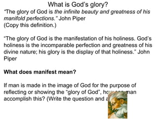 What is God’s glory? 
“The glory of God is the infinite beauty and greatness of his 
manifold perfections.” John Piper 
(Copy this definition.) 
“The glory of God is the manifestation of his holiness. God’s 
holiness is the incomparable perfection and greatness of his 
divine nature; his glory is the display of that holiness.” John 
Piper 
What does manifest mean? 
If man is made in the image of God for the purpose of 
reflecting or showing the “glory of God”, how can man 
accomplish this? (Write the question and answer.) 
 