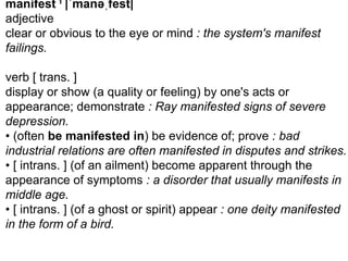 manifest 1 |ˈmanəˌfest| 
adjective 
clear or obvious to the eye or mind : the system's manifest 
failings. 
verb [ trans. ] 
display or show (a quality or feeling) by one's acts or 
appearance; demonstrate : Ray manifested signs of severe 
depression. 
• (often be manifested in) be evidence of; prove : bad 
industrial relations are often manifested in disputes and strikes. 
• [ intrans. ] (of an ailment) become apparent through the 
appearance of symptoms : a disorder that usually manifests in 
middle age. 
• [ intrans. ] (of a ghost or spirit) appear : one deity manifested 
in the form of a bird. 
 