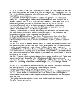 In July 2010 Facebook Fledgling Zuckerberg announced that the number of active users
on the app has reached 500 million. That year, he ranked first on Vanity Fair’s list of the
Top 100 "most influential people of the Information Age”. In October 2012, they reached
the one billion-user milestone.
In June 2017, Zuckerberg reported that Facebook has garnered two billion users.
In May 2012 Zuckerberg gets married Mark marries Priscilla Chan, whom he met at a
Harvard Fraternity party in 2003, in his backyard. They both known each other since
college and had two girls together: Maxima and August. August 2013 Project
Internet.org Facebook with several other companies launched a project called
Internet.org to usher in better and more affordable access to selected internet
services in under-developed and developing countries.
February 2014 Facebook Expanding Horizons by now, Facebook acquired the photo
and video sharing social media platform, Instagram, in 2012. Two years later, the
company acquired the mobile messaging app, WhatsApp.
Din December 2015 Indulging in Philanthropy Zuckerberg and Chan set up Chan
Zuckerberg Initiative a limited liability company, with the aim to “advance human
potential and promote equality in areas such as health, education, scientific research,
and energy”.
January 2016 Atheist to Believer Raised Jewish, Zuckerberg once identified as an artist
but has since revised his views. He said: "I was raised Jewish and then I went through
a period where I questioned things, but now I believe religion is very important."
June 2016 Pledge to Humanity Business Insider named Zuckerberg one of the "Top 10
Business Visionaries Creating Value for the World" along with Elon Musk and Sal Khan,
due to the fact that he and his wife "pledged to give away 99% of their health — which is
estimated at $55.0 billion.
May 2017 Graduating Harvard Several years after dropping out of Harvard, Zuckerberg
received an honorary degree from the 7:05college at its 366th commencement
ceremony. There he addressed, “You might think, 'I don't know how to build a dam,' Let
me tell you something, no one knows when to begin. You just have to get started.”
January 2019 Privacy-focused Future Zuckerberg laid plans to integrate an end-to-end
encrypted system for three major social media platforms, including
Facebook, Instagram, and WhatsApp for consumers’ privacy.
January 2020 Looking at Future Zuckerberg currently serves as Facebook’s chairman,
and CEO, and is the 5th richest person in the world with a wealth exceeding $100
billion. But he is now more focused towards technological innovations and helping the
world. He says:
‘The road ahead looks more like helping small businesses and philanthropic
efforts for the next generation.’
 