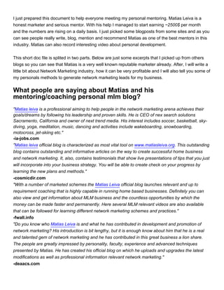 I just prepared this document to help everyone meeting my personal mentoring. Matias Leiva is a
honest marketer and serious mentor. With his help I managed to start earning ~2500$ per month
and the numbers are rising on a daily basis. I just picked some blogposts from some sites and as you
can see people really write, blog, mention and recommend Matias as one of the best mentors in this
industry. Matias can also record interesting video about personal development.


This short doc file is splited in two parts. Below are just some excerpts that I picked up from others
blogs so you can see that Matias is a very well known reputable marketer already. After, I will write a
little bit about Network Marketing industry, how it can be very profitable and I will also tell you some of
my personals methods to generate network marketing leads for my business.


What people are saying about Matias and his
mentoring/coaching personal mlm blog?
"Matias leiva is a professional aiming to help people in the network marketing arena achieves their
goals/dreams by following his leadership and proven skills. He is CEO of nex search solutions
Sacramento, California and owner of next trend media. His interest includes soccer, basketball, sky-
diving, yoga, meditation, music, dancing and activities include wakeboarding, snowboarding,
motocross, jet-skiing etc."
-ia-jobs.com
"Matias leiva official blog is characterized as most vital tool on www.matiasleiva.org. This outstanding
blog contains outstanding and informative articles on the way to create successful home business
and network marketing. It, also, contains testimonials that show live presentations of tips that you just
will incorporate into your business strategy. You will be able to create check on your progress by
learning the new plans and methods."
-cosmicdir.com
"With a number of marketed schemes the Matias Leiva official blog launches relevant and up to
requirement coaching that is highly capable in running home based businesses. Definitely you can
also view and get information about MLM business and the countless opportunities by which the
money can be made faster and permanently. Here several MLM relevant videos are also available
that can be followed for learning different network marketing schemes and practices."
-fwall.info
"Do you know who Matias Leiva is and what he has contributed in development and promotion of
network marketing? His introduction is bit lengthy, but it is enough know about him that he is a real
and talented gem of network marketing and he has contributed in this great business a lion share.
The people are greatly impressed by personality, faculty, experience and advanced techniques
presented by Matias. He has created his official blog on which he uploads and upgrades the latest
modifications as well as professional information relevant network marketing."
-deaacs.com
 