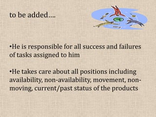 to be added….
•He is responsible for all success and failures
of tasks assigned to him
•He takes care about all positions including
availability, non-availability, movement, non-
moving, current/past status of the products
 