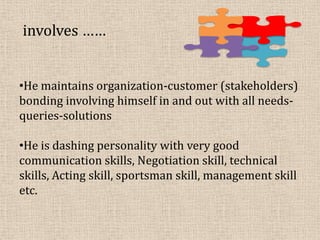 involves ……
•He maintains organization-customer (stakeholders)
bonding involving himself in and out with all needs-
queries-solutions
•He is dashing personality with very good
communication skills, Negotiation skill, technical
skills, Acting skill, sportsman skill, management skill
etc.
 