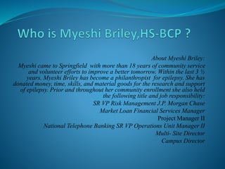 About Myeshi Briley:
Myeshi came to Springfield with more than 18 years of community service
and volunteer efforts to improve a better tomorrow. Within the last 3 ½
years. Myeshi Briley has become a philanthropist for epilepsy. She has
donated money, time, skills, and material goods for the research and support
of epilepsy. Prior and throughout her community enrollment she also held
the following title and job responsibility:
SR VP Risk Management J.P. Morgan Chase
Market Loan Financial Services Manager
Project Manager II
National Telephone Banking SR VP Operations Unit Manager II
Multi- Site Director
Campus Director
 