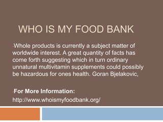 WHO IS MY FOOD BANK
•Whole products is currently a subject matter of
worldwide interest. A great quantity of facts has
come forth suggesting which in turn ordinary
unnatural multivitamin supplements could possibly
be hazardous for ones health. Goran Bjelakovic,
•For More Information:
http://www.whoismyfoodbank.org/
 