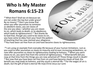 Who Is My Master Romans 6:15-23 15 What then? Shall we sin because weare not under the law but under grace?By no means! 16 Don’t you know that when you offer yourselves to someoneas obedient slaves, you are slaves ofthe one you obey—whether you are slavesto sin, which leads to death, or to obedience,which leads to righteousness? 17 But thanks beto God that, though you used to be slaves to sin, you have come to obey from your heart the pattern of teaching that has now claimed your allegiance. 18 You have been set free from sin and have become slaves to righteousness. 19 I am using an example from everyday life because of your human limitations. Just as you used to offer yourselves as slaves to impurity and to ever-increasing wickedness, so now offer yourselves as slaves to righteousness leading to holiness. 20 When you were slaves to sin, you were free from the control of righteousness. 21 What benefit did you reap at that time from the things you are now ashamed of? Those things result in death! 22 But now that you have been set free from sin and have become slaves of God, the benefit you reap leads to holiness, and the result is eternal life. 23 For the wages of sin is death, but the gift of God is eternal life in[a] Christ Jesus our Lord. 