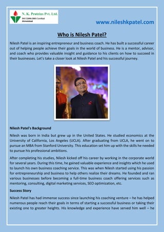 www.nileshkpatel.com
Who is Nilesh Patel?
Nilesh Patel is an inspiring entrepreneur and business coach. He has built a successful career
out of helping people achieve their goals in the world of business. He is a mentor, advisor,
and coach who provides valuable insight and guidance to his clients on how to succeed in
their businesses. Let’s take a closer look at Nilesh Patel and his successful journey.
Nilesh Patel's Background
Nilesh was born in India but grew up in the United States. He studied economics at the
University of California, Los Angeles (UCLA). After graduating from UCLA, he went on to
pursue an MBA from Stanford University. This education set him up with the skills he needed
to pursue his professional ambitions.
After completing his studies, Nilesh kicked off his career by working in the corporate world
for several years. During this time, he gained valuable experience and insights which he used
to launch his own business coaching service. This was when Nilesh started using his passion
for entrepreneurship and business to help others realize their dreams. He founded and ran
various businesses before becoming a full-time business coach offering services such as
mentoring, consulting, digital marketing services, SEO optimization, etc.
Success Story
Nilesh Patel has had immense success since launching his coaching venture – he has helped
numerous people reach their goals in terms of starting a successful business or taking their
existing one to greater heights. His knowledge and experience have served him well – he
 