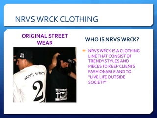 NRVSWRCK CLOTHING
ORIGINAL STREET
WEAR
WHO IS NRVS WRCK?
 NRVSWRCK ISA CLOTHING
LINETHAT CONSISTOF
TRENDY STYLESAND
PIECESTO KEEP CLIENTS
FASHIONABLEANDTO
“LIVE LIFE OUTSIDE
SOCIETY”
 