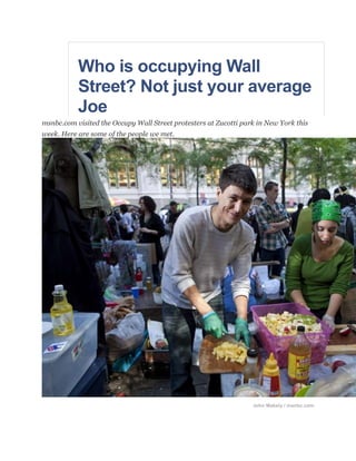 Who is occupying Wall Street? Not just your average Joe<br />msnbc.com visited the Occupy Wall Street protesters at Zucotti park in New York this week. Here are some of the people we met.<br />John Makely / msnbc.com<br />Shane Stoops prepares meals for others gathered at Zucotti Park on Oct. 5 for the Occupy Wall Street protest.<br />by Miranda Leitsinger / msnbc.com<br />Shane Stoops, a 23-year-old self-described “renaissance man” and nomad from Port Orchard, Wash., said he learned of the protest on his first night in the city – which happened to be the second day of the encampment. He has been there ever since, doing what he can to help keep the movement running. Today, he is helping prepare food for the demonstrators. Stoops is also handing out his resume daily.<br />“I’ve just been here learning what there is to know. … I didn’t even know that a protest was going to be going on.”<br />What keeps you here?<br />“There are a lot of different messages going on here. However, we have one common one: We don’t want big business owning any of us anymore. We’re tired of that.”<br />How long will you stay here?<br />“I’m definitely committed until we are either arrested or beaten to death.”<br />What would be mission accomplished?<br />“Mission accomplished would be when the entire world is globally dynamic and we’re sitting here and nobody has to starve death. … I want the world to be united.” He had earlier elaborated that a global dynamic was “where everybody works for a common goal for humanity,” such as ending starvation and providing free education.<br />What do you say to critics of this movement?<br />“We’re too big to ignore now. We’re opening more and more eyes.”<br />What do you think this movement could become?<br />“A global revolution. I believe that every race, every religion, every person in the world can eventually come to terms with that -- we can all work together.”<br />John Makely / msnbc.com<br />Elad Ozeri, 31, brings his son Ron, 18 months old, to the Occupy Wall Street march.<br />Elad Ozeri, 31, from Jerusalem, Israel, came down to the protest with his 18-month old son, Ron. He moved to New York two months ago, where his wife is studying for her doctorate. It was his first day at the camp, and he said he’ll try to spend a week there. While he spoke with msnbc.com, Ron ate a bagel and toddled around his dad.<br />Why are you here?<br />“We had a similar demonstration in Israel the whole summer. … I think it was almost the same idea but maybe it was more political in Israel, I don’t know. … It’s (the protest there) how to live, how to make a living, how to pay the rent and you know, I think the idea is to stop the robber barons. … And I think it’s the same idea here: to have a decent life, a simple life.”<br />What’s your specific grievance?<br />advertisement<br />“I’m not against people with a lot of money but it depends where the money comes from.”<br />Do you think this movement could grow?<br />“I do think that it has the potential” but it must become populist, “so more people can relate to that.”<br />What would make you think mission accomplished?<br />“I just say enough for what’s happening. … I’m not a citizen here and I’m not that involved, but I think it’s just important to be here, for me.”<br />John Makely / msnbc.com<br />Sade Adona, 25, in New York with other Occupy Wall Street protesters on Oct. 5.<br />Sade Adona, a 25-year-old from Oakland, Calif., now residing in Brooklyn, has lived at the camp site for 1.5 weeks and said she is in for the long haul. At one of her three jobs, her hours were cut severely; at another, they cut a program she was teaching. Financial troubles forced her out of her apartment and to take a semester off of school. She now rents a room in a friend’s place.<br />Why are you here?<br />“There are just a lot of things going on … I feel like it’s greatly important to be a part of the cause, everybody counts. … I’m down here to support; I’m down here to, like, just make sure that I am aware of what’s going on so that I can report back to others,” she said, noting she was first moved to join the protest by the recent execution of Troy Davis in Georgia and also was concerned about the tough economic times and employment opportunities.<br />What do you say to critics?<br />“I want to hear where they’re coming from,” Adona said.<br />She also pushed back criticism from some saying “that we are just, like, angry college-age students” and “lazy” … (but) I’m here in between time camping out when I’m not at work.”<br />What would be mission accomplished?<br />“The acknowledgement is good enough for me,” such as a nod from the federal government of the movement, she said. “But if people were still out here and there was a reason, and I could find myself on accord with that reason, I would probably be out here still.”<br />John Makely / msnbc.com<br />Sue VanDerzee, 65, left, and Gloria Earls, 66, both from Connecticut, join the crowd for the Occupy Wall Street march.<br />Grandmothers and friends, Gloria Earls, a retired teacher from Middletown, Conn., and Sue VanDerzee, a retired newspaper editor from Durham, Conn., traveled to the Occupy Wall Street site for the day and they hope to come back with more people.<br />Why are you here?<br />“I’m here to protest against corporate greed ... It seems like money is the bottom line for any action that our country takes,” said Earls, 66.<br />“We’re worried about our grandkids, too. … I want our grandkids to grow up and, you know, have a world to live in, and Americans use way too much of it,” said VanDerzee, 65.<br />advertisement<br />What do you want?<br />To “take money out of politics” and to “stop the wars,” VanDerzee said.<br />What do you hope this becomes?<br />“If it has to be a revolution, it may be just that time – and I’m willing to work for that,” Earls said.<br />How do you respond to critics of this movement?<br />“Get your head on straight and, you know, look around.  It’s not as rosy as they’re painting it,” Earls said.<br />John Makely / msnbc.com<br />Ashley Valdespino and Luis Lluicota in Zucotti Park for the Occupy Wall Street march.<br />Friends and college students Luis Lliguicota, 20, and Ashley Valdespino, 19, are also part-time workers who have had to take out loans to pay for their education. They study at a college north of the city.<br />Why are you here? “The student loans and the financial aid that’s available. Basically, it’s a circle of debt with us. Like it’s over and over, I already owe money. And I think that education should be free or [cost] less money. … Our students are our future and that’s what needs to be addressed here,” Valdespino said.<br />Lliguicota said his concern about corporate greed brought him downtown. He works in a grocery store, where the hours have been cut.<br />“How are we going to get out of debt if we can’t even get money?” he said. “We’re working every day, every week, check by check.”<br />How do you respond to critics of this movement?<br />“They can’t relate … there is going to be negativity to anything anybody does,” Valdespino said.<br />What do you think this could become?<br />“The reason I am here is to see what can come out of this … I think it is uniting the people [of] our generation so far,” Valdespino said.<br />“We need to be educated about what’s going on in the world so I am here for that,” Lliguicota said.<br />What would be a mission accomplished?<br />“I don’t know yet … [I’m] waiting for it,” Valdespino said.<br />“I want to end corporate greed, so hopefully equality – you know, the way they distribute the wealth,” Lliguicota said.<br />John Makely / msnbc.com<br />John Reiner, 49, in Zucotti Park waiting for the Occupy Wall Street march to start.<br />Jon Reiner, a 49-year-old New Yorker laid off three times since 2001 from marketing executive jobs, has been without work for five years despite sending out what he figures to be 2,000 resumes. Now a stay-at-home dad of two boys, he has journeyed down to the camp for four days while his sons are at school.<br />What do you want?<br />“To enforce the corporate tax code … corporations do everything they can obviously to find loopholes in the tax code to avoid paying their fair share.”<br />What do you hope this movement becomes?<br />advertisement<br />“My hope would be that, like all great social movements, that it gets so large in number and influence that it fundamentally changes the priorities of our elected officials so that they believe then that it’s their obligation to serve individuals and not corporations.”<br />What do you say to critics of this movement?<br />“I think that most grassroots movements that I am aware of start out messy and disorganized but they do come together because there is some galvanizing need … I think it’s unfair to dismiss what is a real national crisis because it looks as though it’s less than serious.”<br />What would make you go home (or say “mission accomplished”)?<br />“I think that it’s important to maintain this as a national issue either in this park or by other means of organizing in a collective effort until there is significant change in the priorities of government, with regard to the government’s role in creating a more equitable economic system.”<br />For more on Jon Reiner's story click here.<br />John Makely / msnbc.com<br />Dennis and Elizabeth Carbone prepare to march in the Occupy Wall Street protest.<br />Retired New York City couple Elizabeth and Dennis Carbone have made a few trips to the camp since the protest began on September 17. At one time, they were resident managers of a corporate bed-and-breakfast. They had to live in a shelter once, and now a dispute over their rent may land them there again. Their 51-year-old son died from an illness earlier this year, just a few days after his home went into foreclosure.<br />Why are you here?<br />“The American people would like a piece of the pie. They’ve had enough … (of) the rampant greed,” said Elizabeth Carbone, 64.<br />What do you want?<br />“Bring home all the troops” and “remove the tax-exempt status from … every house of worship,” Elizabeth Carbone said.<br />What do you hope that this movement becomes?<br />Elizabeth Carbone wants leaders who “represent the people. Not the 1 percent, but the people, the real people: the oil in the wheel, the ones who work and toil every day.”<br />What do you say to critics of the movement?<br />“I would tell them that they are simply unconscious. … there’s 2 percent of the wealth left for 98 percent of the population to scramble over, okay, and that’s what they’re doing, scrambling.” <br />How long will you be here?<br />“As long as the young people and this movement need our support, we’ll be here. We can’t do what they’re doing, they’re young. We did that before. But we’re here, to give them support, to [let them] know that we’re behind them,” said Dennis Carbone, 69. <br />John Makely / msnbc.com<br />Jim Weatherby, 50, from New Briton, Conn., waits in Zucotti Park in New York for the Occupy Wall Street march to start on Oct. 5.<br />advertisement<br /> <br />Jim Weatherby, a 50-year-old father of three adult children from New Britain, Conn., is a state employee who works with adolescent and juvenile delinquent males. His wife is a teacher, and he said they are a middle class family struggling to make ends meet. They can’t save money, he said, noting that their biggest problem is that they can’t get out from credit card debt. He took a day off work to travel to the Occupy Wall Street site.<br />Why did you come here?<br />“The excesses of Wall Street, the economic collapse that happened under George W. Bush that led to the TARP bailout, two grossly mismanaged and unnecessary wars have led to the economic situation in this country and I think it’s time that the rich paid their fair share.”<br />What do you want?<br />“The Bush tax rates … should have been rolled back or done away with the last time it came up.”<br />What do you hope this protest becomes?<br />“I hope it calls attention to the problem and that our lawmakers hear us and see that we are – like the signs say – we are the 99 percent. The country is being run backwards; we’re serving the 1 percent,” he said, adding that he hoped it would make an impact on the 2012 presidential and congressional elections, galvanizing the middle and working classes.<br />What do you say to critics of this movement?<br />“They’re not listening. They don’t get it. They don’t understand that all we want is a fair opportunity to work, all we want is a fair tax structure that doesn’t favor the wealthy.”<br />