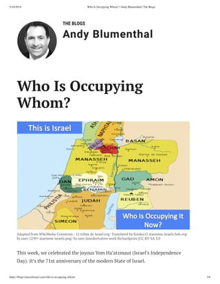 5/10/2019 Who Is Occupying Whom? | Andy Blumenthal | The Blogs
https://blogs.timesoﬁsrael.com/who-is-occupying-whom/ 1/6
THE BLOGS
Andy Blumenthal
Adapted from WikiMedia Commons--12 tribus de Israel.svg: Translated by Kordas12 staemme israels heb.svg:
by user:12‫י‬‫ס‬‫ו‬‫י‬ staemme israels.png: by user:Janzderivative work Richardprins [CC BY-SA 3.0
This week, we celebrated the joyous Yom Ha’atzmaut (Israel’s Independence
Day). It’s the 71st anniversary of the modern State of Israel.
Who Is Occupying
Whom?
 
