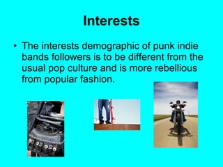 Interests The interests demographic of punk indie bands followers is to be different from the usual pop culture and is more rebellious from popular fashion.  